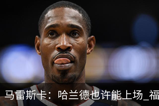 马雷斯卡：哈兰德也许能上场 福登可以作为9号位备选方案之一